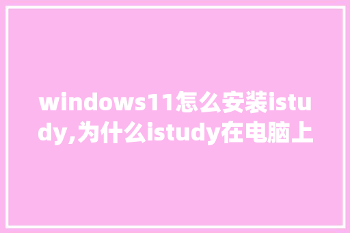 windows11怎么安装istudy,为什么istudy在电脑上打不开。 windows11怎么安装istudy,为什么istudy在电脑上打不开。 神马SEO
