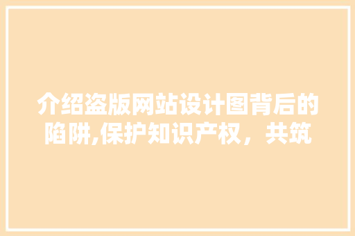 介绍盗版网站设计图背后的陷阱,保护知识产权，共筑网络清朗空间