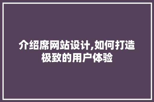介绍席网站设计,如何打造极致的用户体验 介绍席网站设计,如何打造极致的用户体验 网站建设公司