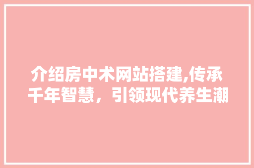 介绍房中术网站搭建,传承千年智慧，引领现代养生潮流 介绍房中术网站搭建,传承千年智慧，引领现代养生潮流 必应SEO