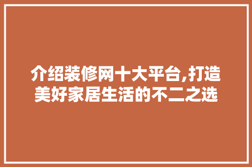 介绍装修网十大平台,打造美好家居生活的不二之选 介绍装修网十大平台,打造美好家居生活的不二之选 网站建设公司
