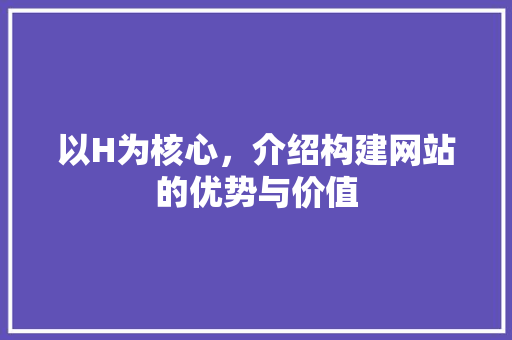 以H为核心，介绍构建网站的优势与价值 以H为核心，介绍构建网站的优势与价值 神马SEO