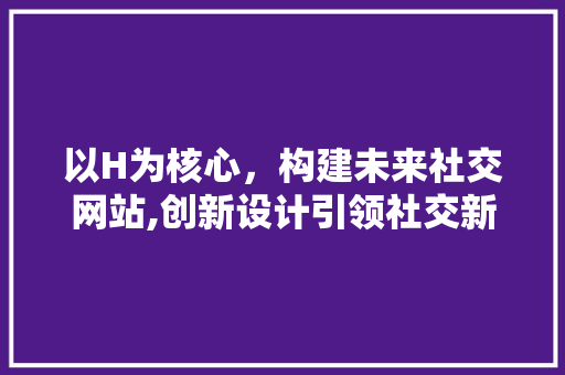 以H为核心，构建未来社交网站,创新设计引领社交新风尚