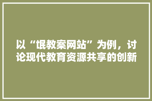 以“氓教案网站”为例，讨论现代教育资源共享的创新模式 以“氓教案网站”为例，讨论现代教育资源共享的创新模式 SEO关键词