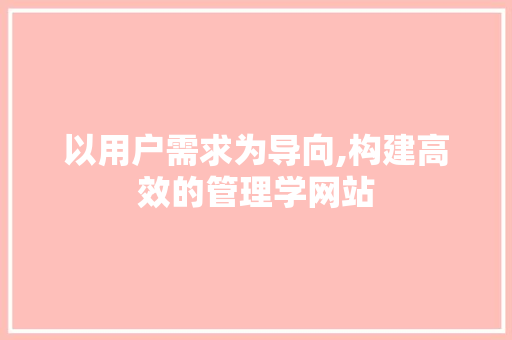 以用户需求为导向,构建高效的管理学网站 以用户需求为导向,构建高效的管理学网站 百度SEO