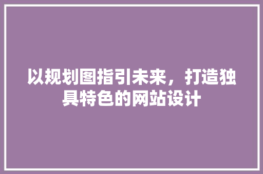 以规划图指引未来，打造独具特色的网站设计 以规划图指引未来，打造独具特色的网站设计 百度SEO