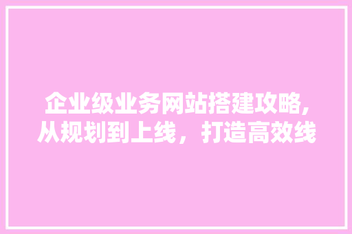企业级业务网站搭建攻略,从规划到上线，打造高效线上平台