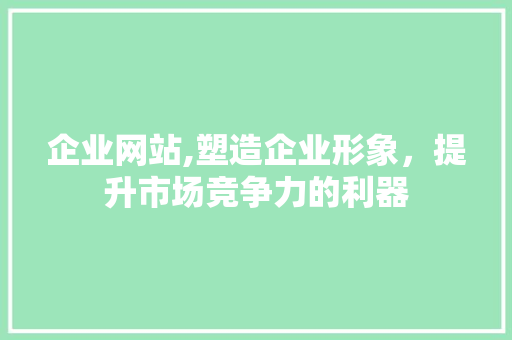 企业网站,塑造企业形象，提升市场竞争力的利器