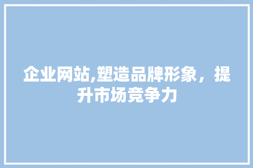 企业网站,塑造品牌形象，提升市场竞争力 企业网站,塑造品牌形象，提升市场竞争力 神马SEO