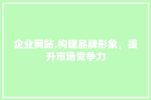 企业网站,构建品牌形象，提升市场竞争力