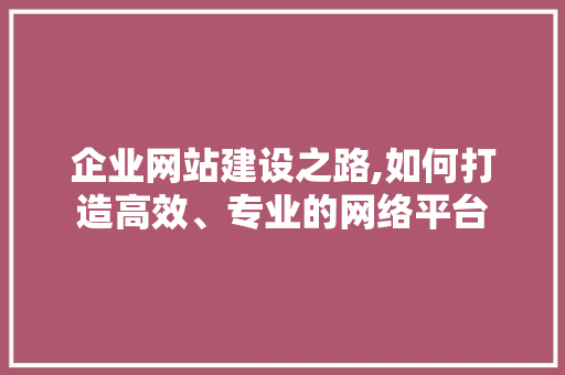 企业网站建设之路,如何打造高效、专业的网络平台 企业网站建设之路,如何打造高效、专业的网络平台 必应SEO