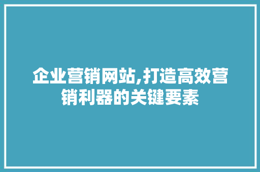 企业营销网站,打造高效营销利器的关键要素
