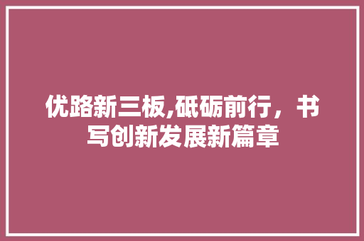 优路新三板,砥砺前行，书写创新发展新篇章 优路新三板,砥砺前行，书写创新发展新篇章 必应SEO