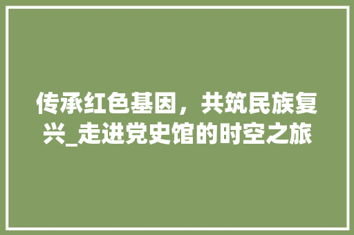 传承红色基因，共筑民族复兴_走进党史馆的时空之旅 传承红色基因，共筑民族复兴_走进党史馆的时空之旅 搜狗SEO