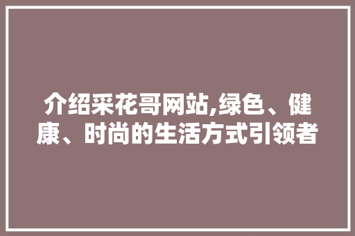 介绍采花哥网站,绿色、健康、时尚的生活方式引领者 介绍采花哥网站,绿色、健康、时尚的生活方式引领者 必应SEO