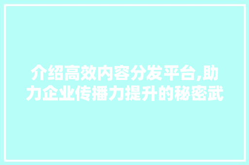 介绍高效内容分发平台,助力企业传播力提升的秘密武器