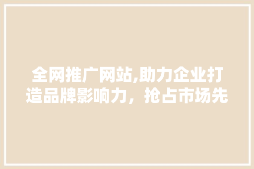 全网推广网站,助力企业打造品牌影响力，抢占市场先机 全网推广网站,助力企业打造品牌影响力，抢占市场先机 网站建设公司