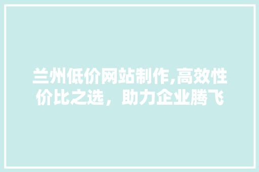 兰州低价网站制作,高效性价比之选，助力企业腾飞 兰州低价网站制作,高效性价比之选，助力企业腾飞 搜狗SEO