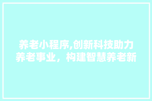 养老小程序,创新科技助力养老事业，构建智慧养老新蓝图