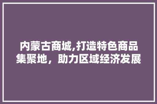 内蒙古商城,打造特色商品集聚地，助力区域经济发展 内蒙古商城,打造特色商品集聚地，助力区域经济发展 搜狗SEO