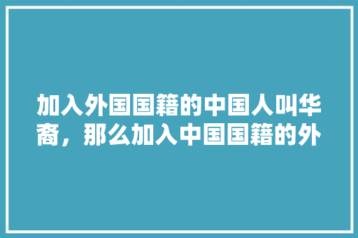 加入外国国籍的中国人叫华裔，那么加入中国国籍的外国人叫什么呢,国籍在外国的人称为什么人。 加入外国国籍的中国人叫华裔，那么加入中国国籍的外国人叫什么呢,国籍在外国的人称为什么人。 神马SEO
