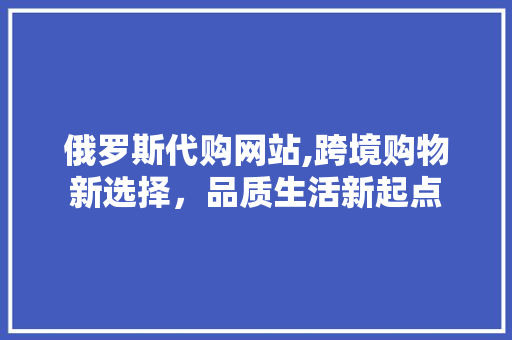 俄罗斯代购网站,跨境购物新选择，品质生活新起点 俄罗斯代购网站,跨境购物新选择，品质生活新起点 百度SEO
