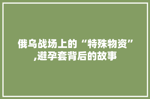 俄乌战场上的“特殊物资”,避孕套背后的故事 俄乌战场上的“特殊物资”,避孕套背后的故事 网站建设公司