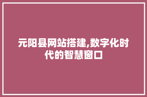 元阳县网站搭建,数字化时代的智慧窗口 元阳县网站搭建,数字化时代的智慧窗口 网站建设公司