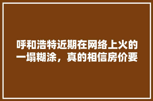 呼和浩特近期在网络上火的一塌糊涂，真的相信房价要涨了吗,我要看巴齿巨人的图片。 呼和浩特近期在网络上火的一塌糊涂，真的相信房价要涨了吗,我要看巴齿巨人的图片。 神马SEO