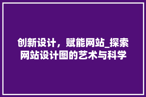 创新设计，赋能网站_探索网站设计图的艺术与科学 创新设计，赋能网站_探索网站设计图的艺术与科学 搜狗SEO