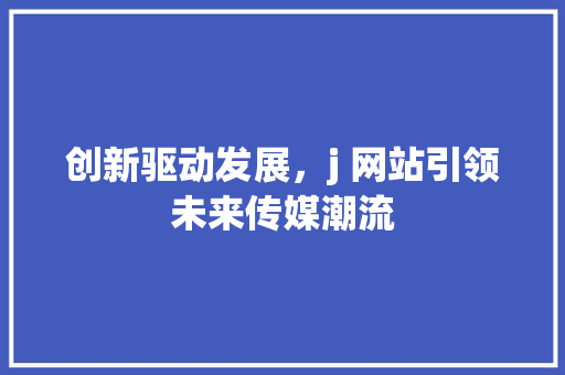 创新驱动发展，j 网站引领未来传媒潮流 创新驱动发展，j 网站引领未来传媒潮流 百度SEO