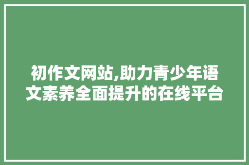 初作文网站,助力青少年语文素养全面提升的在线平台 初作文网站,助力青少年语文素养全面提升的在线平台 百度SEO