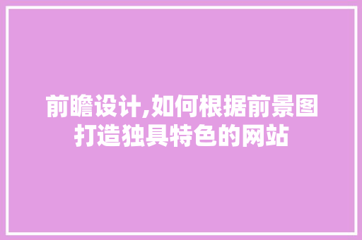 前瞻设计,如何根据前景图打造独具特色的网站 前瞻设计,如何根据前景图打造独具特色的网站 网站建设公司
