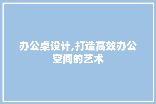 办公桌设计,打造高效办公空间的艺术 办公桌设计,打造高效办公空间的艺术 网站建设公司