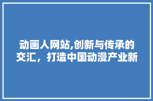 动画人网站,创新与传承的交汇，打造中国动漫产业新生态 动画人网站,创新与传承的交汇，打造中国动漫产业新生态 网站建设公司