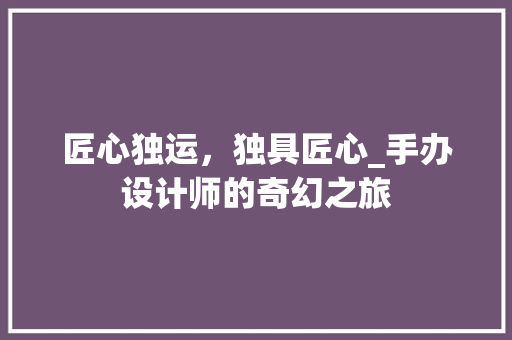 匠心独运，独具匠心_手办设计师的奇幻之旅 匠心独运，独具匠心_手办设计师的奇幻之旅 网站建设公司