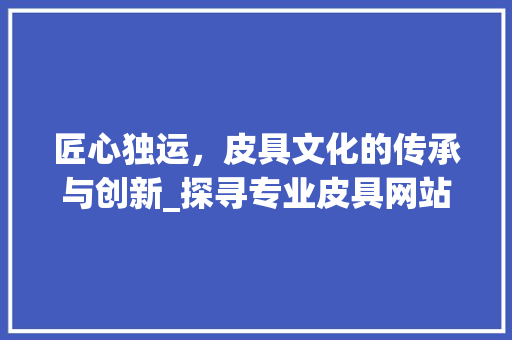 匠心独运，皮具文化的传承与创新_探寻专业皮具网站的魅力 匠心独运，皮具文化的传承与创新_探寻专业皮具网站的魅力 神马SEO