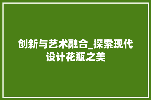 创新与艺术融合_探索现代设计花瓶之美 创新与艺术融合_探索现代设计花瓶之美 搜狗SEO