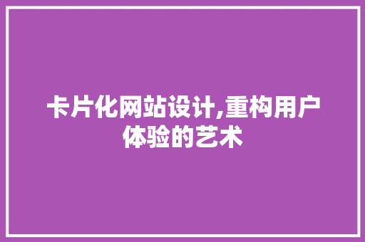 卡片化网站设计,重构用户体验的艺术