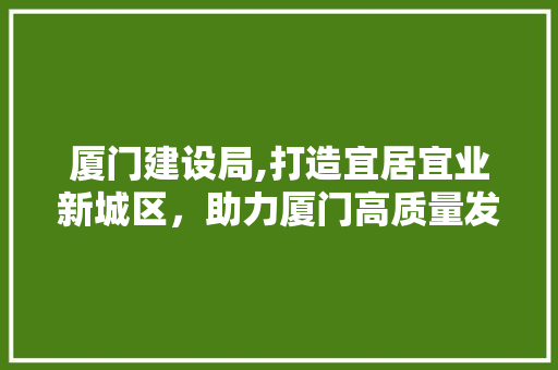 厦门建设局,打造宜居宜业新城区，助力厦门高质量发展 厦门建设局,打造宜居宜业新城区，助力厦门高质量发展 网站建设公司