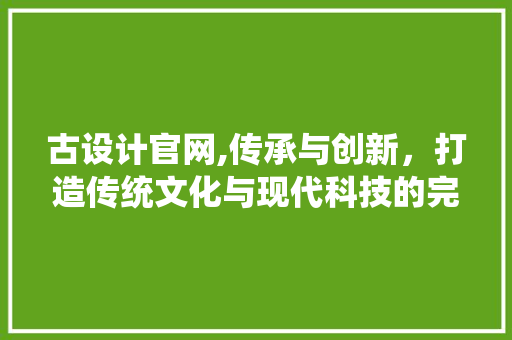古设计官网,传承与创新，打造传统文化与现代科技的完美融合 古设计官网,传承与创新，打造传统文化与现代科技的完美融合 神马SEO