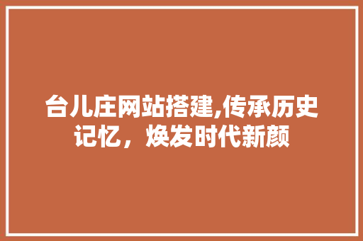 台儿庄网站搭建,传承历史记忆，焕发时代新颜 台儿庄网站搭建,传承历史记忆，焕发时代新颜 SEO关键词