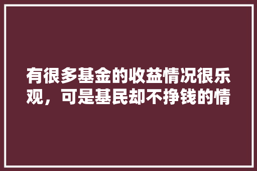 有很多基金的收益情况很乐观，可是基民却不挣钱的情况，是怎么造成的呢,为什么大量公司不挣钱呢。 有很多基金的收益情况很乐观，可是基民却不挣钱的情况，是怎么造成的呢,为什么大量公司不挣钱呢。 必应SEO