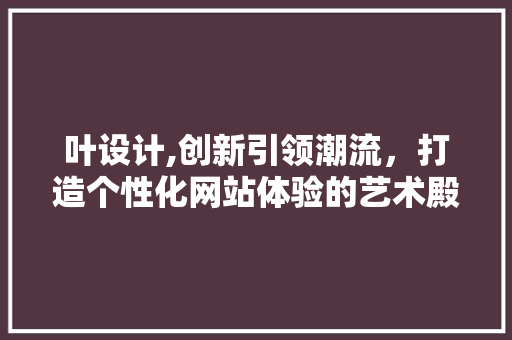 叶设计,创新引领潮流，打造个性化网站体验的艺术殿堂 叶设计,创新引领潮流，打造个性化网站体验的艺术殿堂 网站建设公司
