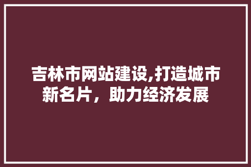 吉林市网站建设,打造城市新名片，助力经济发展