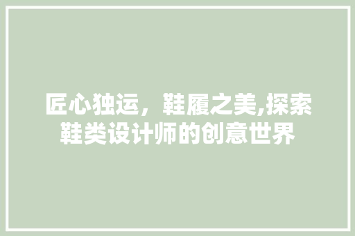 匠心独运，鞋履之美,探索鞋类设计师的创意世界 匠心独运，鞋履之美,探索鞋类设计师的创意世界 百度SEO