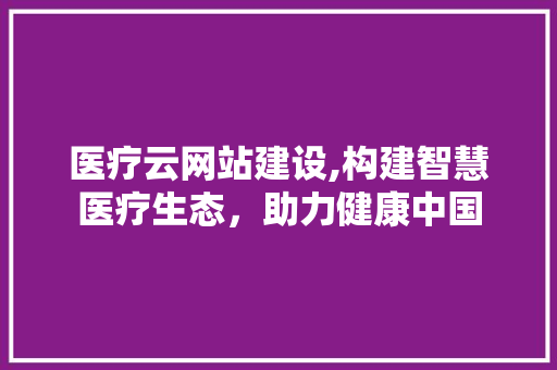 医疗云网站建设,构建智慧医疗生态，助力健康中国 医疗云网站建设,构建智慧医疗生态，助力健康中国 网站建设公司