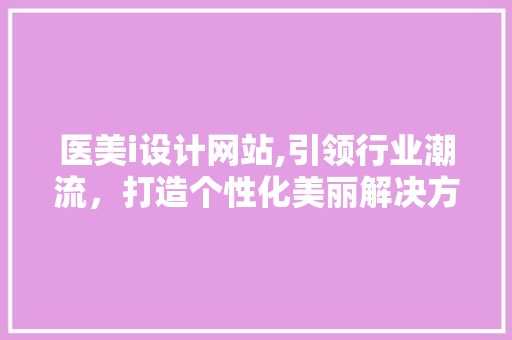 医美i设计网站,引领行业潮流，打造个性化美丽解决方法 医美i设计网站,引领行业潮流，打造个性化美丽解决方法 百度SEO