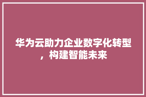 华为云助力企业数字化转型，构建智能未来 华为云助力企业数字化转型，构建智能未来 必应SEO