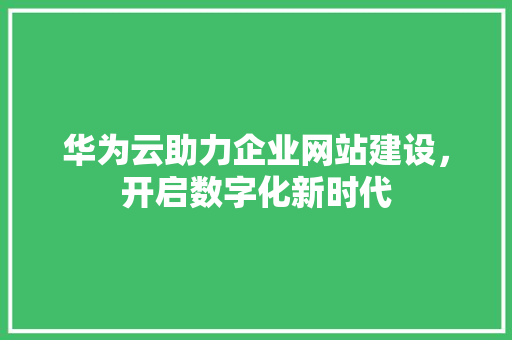 华为云助力企业网站建设，开启数字化新时代 华为云助力企业网站建设，开启数字化新时代 SEO关键词
